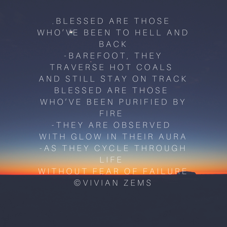 Blessed are those  who’ve been to hell and back -barefoot, they traverse hot coals  and still stay on track Blessed are those  who’ve been purified by fire  -they are observed  with glow in their aura -as they cycle
